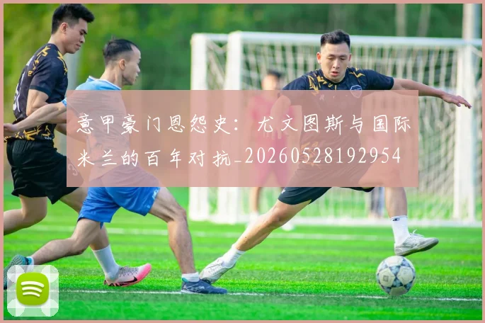 意甲豪门恩怨史：尤文图斯与国际米兰的百年对抗_20260528192954
