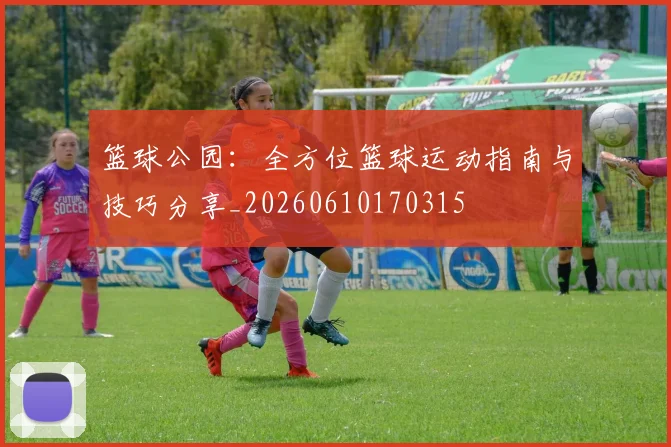 篮球公园:全方位篮球运动指南与技巧分享_20260610170315