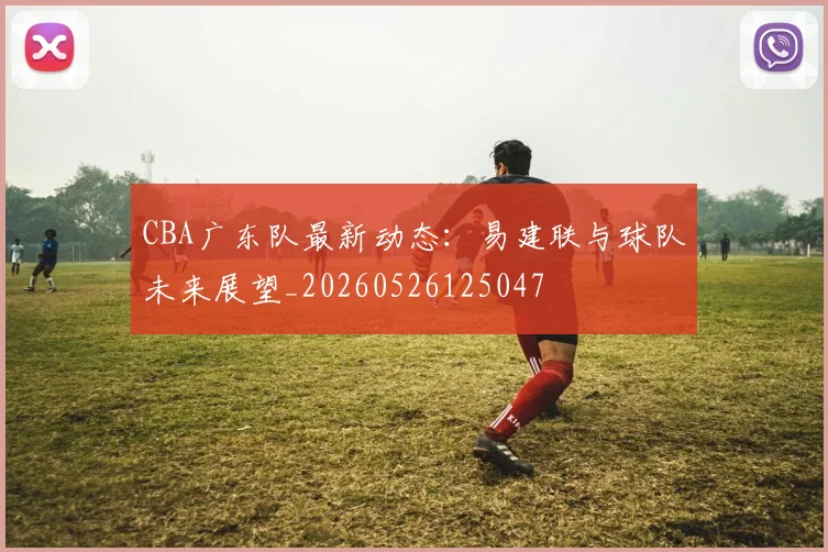 CBA广东队最新动态:易建联与球队未来展望_20260526125047