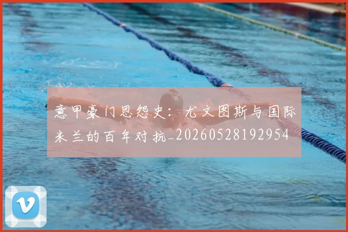 意甲豪门恩怨史：尤文图斯与国际米兰的百年对抗_20260528192954