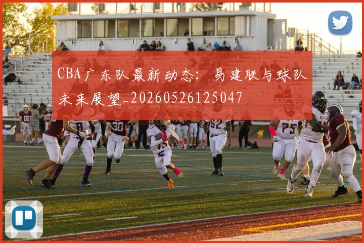 CBA广东队最新动态：易建联与球队未来展望_20260526125047