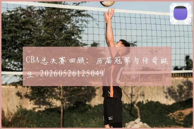 CBA总决赛回顾:历届冠军与传奇诞生_20260526125049