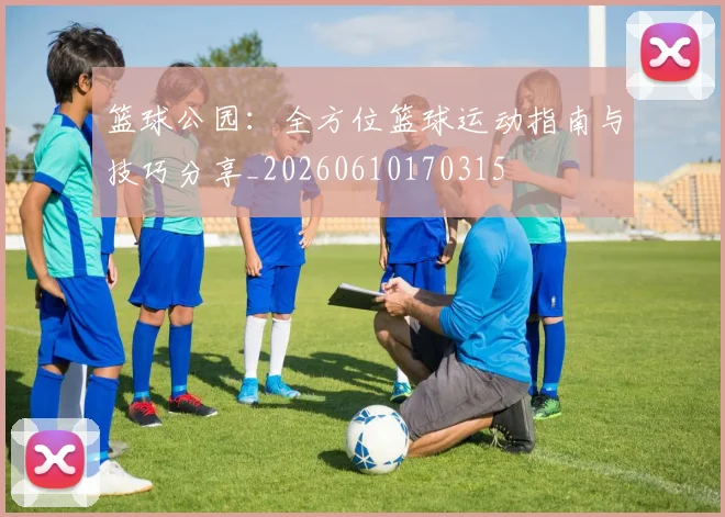 篮球公园:全方位篮球运动指南与技巧分享_20260610170315