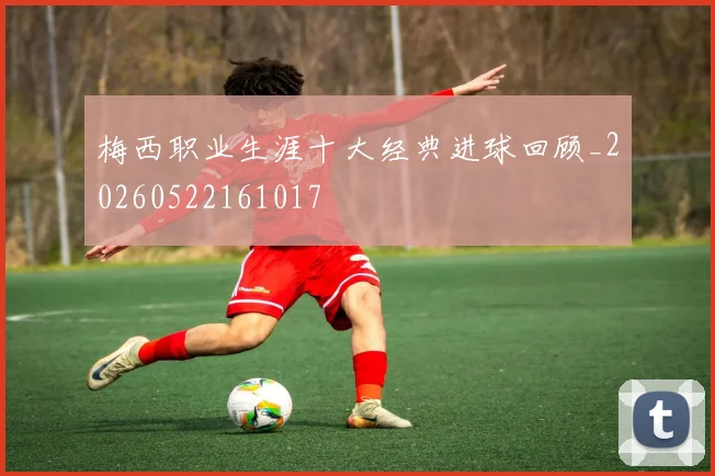 梅西职业生涯十大经典进球回顾_20260522161017