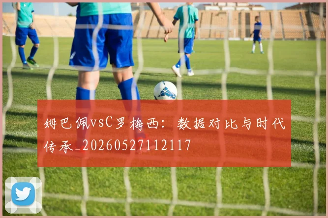姆巴佩vsC罗梅西：数据对比与时代传承_20260527112117