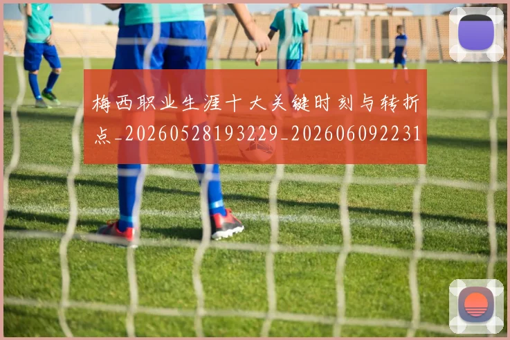 梅西职业生涯十大关键时刻与转折点_20260528193229_20260609223147